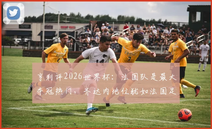 亨利评2026世界杯:法国队是最大夺冠热门,齐达内地位犹如法国足球之神,传奇视角深度解读