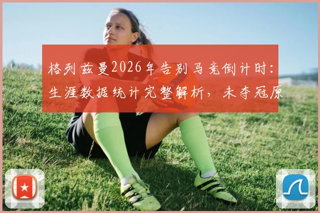 格列兹曼2026年告别马竞倒计时:生涯数据统计完整解析,未夺冠原因剖析与未来下家预测