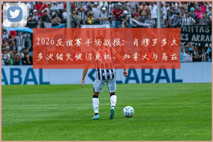 2026友谊赛半场战报：肖穆罗多夫多次错失破门良机，加拿大与乌兹别克斯坦半场互交白卷