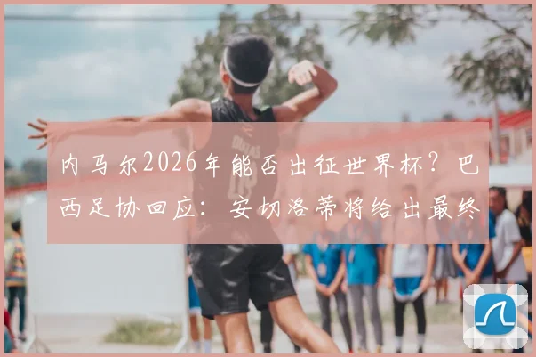 内马尔2026年能否出征世界杯?巴西足协回应:安切洛蒂将给出最终专业评估