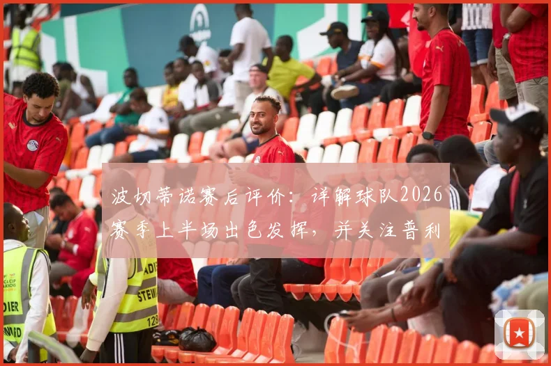 波切蒂诺赛后评价：详解球队2026赛季上半场出色发挥，并关注普利西奇伤愈回归时间与影响