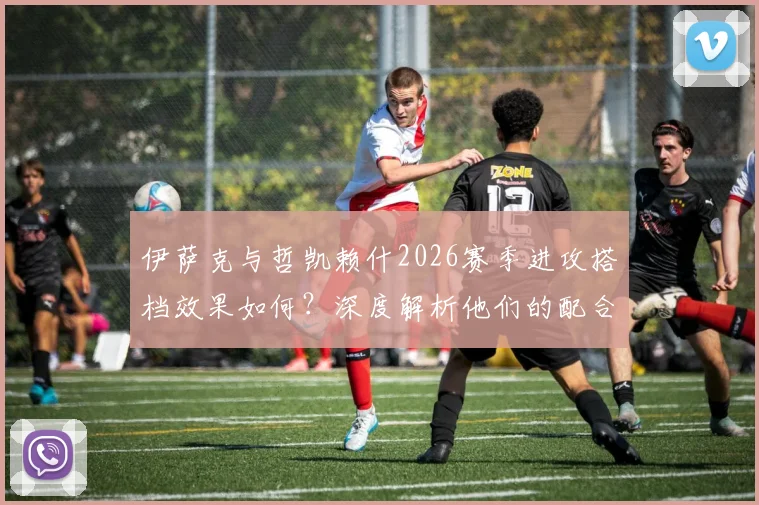 伊萨克与哲凯赖什2026赛季进攻搭档效果如何?深度解析他们的配合默契与战术价值