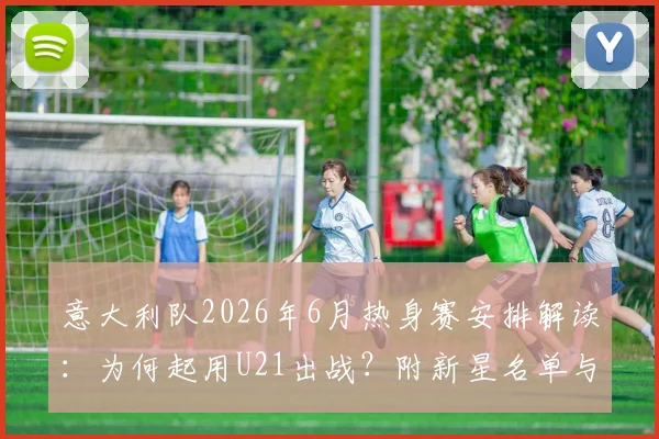 意大利队2026年6月热身赛安排解读：为何起用U21出战？附新星名单与对手分析