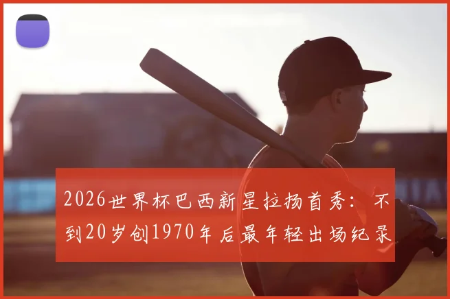 2026世界杯巴西新星拉扬首秀：不到20岁创1970年后最年轻出场纪录，技术特点与未来潜力全解析