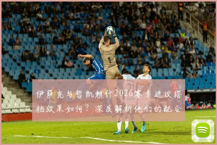 伊萨克与哲凯赖什2026赛季进攻搭档效果如何？深度解析他们的配合默契与战术价值