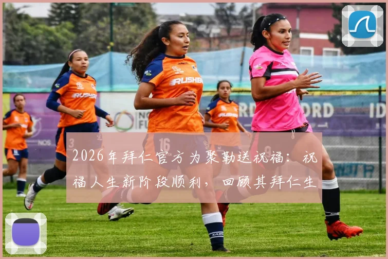 2026年拜仁官方为聚勒送祝福：祝福人生新阶段顺利，回顾其拜仁生涯高光时刻与离别