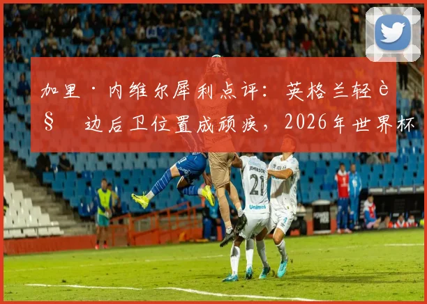 加里·内维尔犀利点评：英格兰轻视边后卫位置成顽疾，2026年世界杯征程恐因此埋下重大隐患