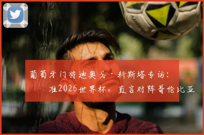 葡萄牙门将迪奥戈·科斯塔专访：瞄准2026世界杯，直言对阵哥伦比亚必全力争胜，透露球队目前气氛上佳