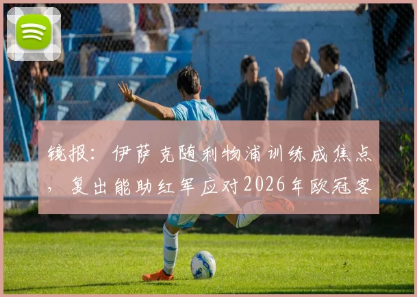 镜报：伊萨克随利物浦训练成焦点，复出能助红军应对2026年欧冠客战巴黎？伤病恢复时间线解析