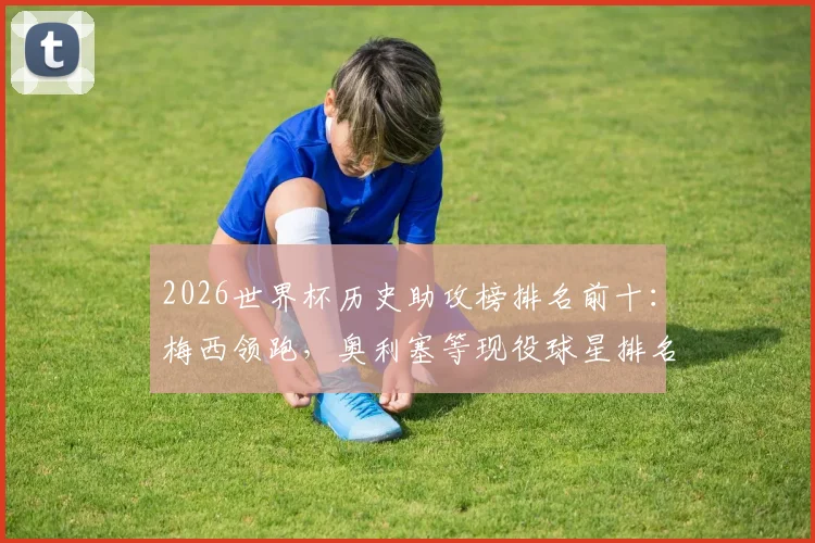 2026世界杯历史助攻榜排名前十：梅西领跑，奥利塞等现役球星排名飙升，附详细助攻数据解析