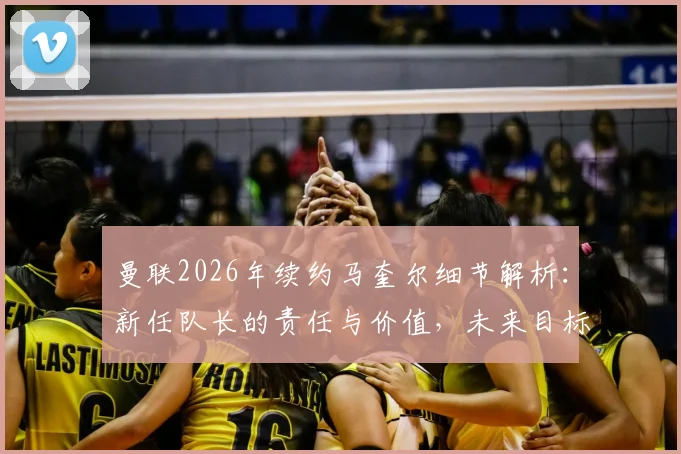 曼联2026年续约马奎尔细节解析:新任队长的责任与价值,未来目标是带队夺冠