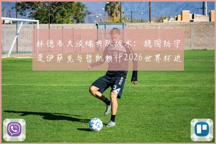 林德洛夫谈瑞典队战术：稳固防守是伊萨克与哲凯赖什2026世界杯进球的基石，解析北欧海盗攻防体系