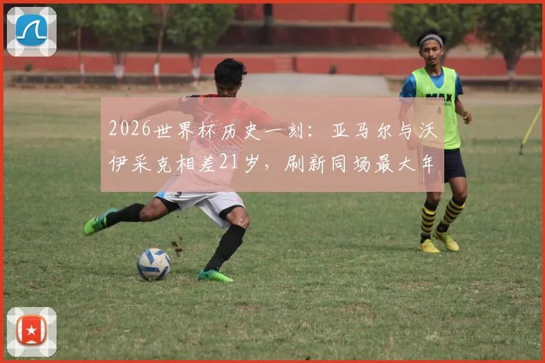 2026世界杯历史一刻：亚马尔与沃伊采克相差21岁，刷新同场最大年龄差纪录详情回顾