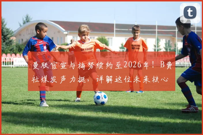 曼联官宣与梅努续约至2026年!B费社媒发声力挺,详解这位未来核心的留队价值