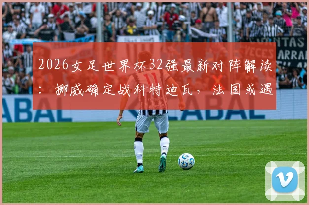 2026女足世界杯32强最新对阵解读:挪威确定战科特迪瓦,法国或遇瑞典,附小组出线形势深度分析