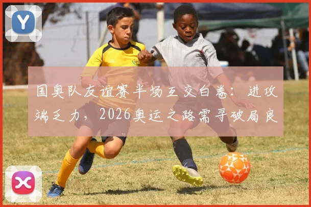 国奥队友谊赛半场互交白卷：进攻端乏力，2026奥运之路需寻破局良方