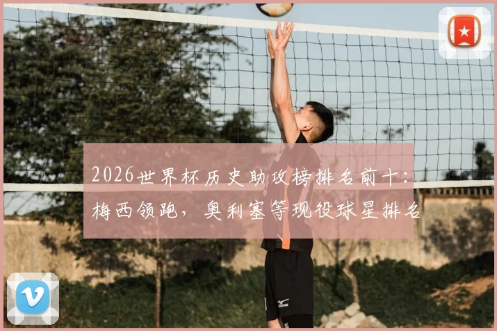 2026世界杯历史助攻榜排名前十：梅西领跑，奥利塞等现役球星排名飙升，附详细助攻数据解析