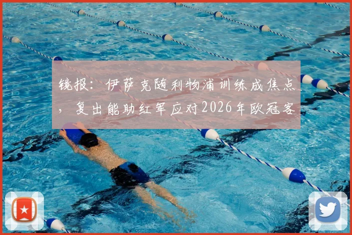 镜报:伊萨克随利物浦训练成焦点,复出能助红军应对2026年欧冠客战巴黎?伤病恢复时间线解析