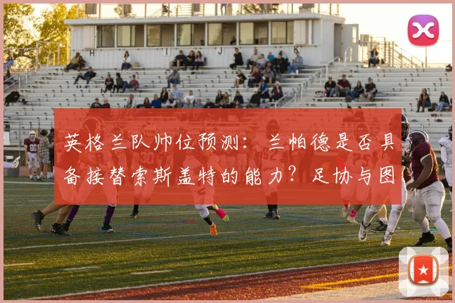 英格兰队帅位预测：兰帕德是否具备接替索斯盖特的能力？足协与图赫尔的长期合同存在哪些隐忧