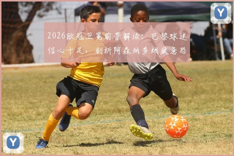 2026欧冠卫冕前景解读:巴黎球迷信心十足,剖析阿森纳多线疲惫恐失争冠先机