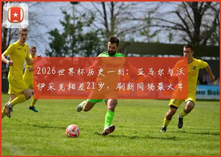 2026世界杯历史一刻：亚马尔与沃伊采克相差21岁，刷新同场最大年龄差纪录详情回顾