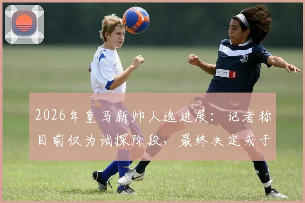 2026年皇马新帅人选进展:记者称目前仅为试探阶段,最终决定或于国家德比后出炉