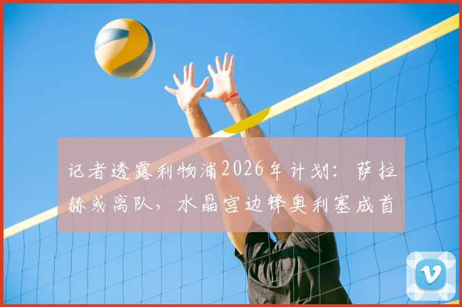 记者透露利物浦2026年计划：萨拉赫或离队，水晶宫边锋奥利塞成首选替代者