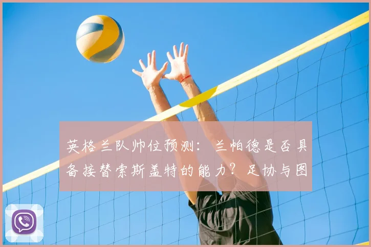英格兰队帅位预测：兰帕德是否具备接替索斯盖特的能力？足协与图赫尔的长期合同存在哪些隐忧