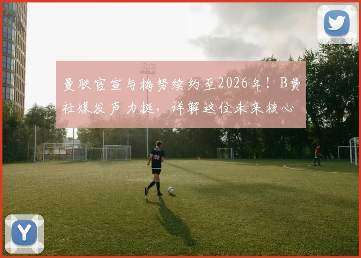 曼联官宣与梅努续约至2026年！B费社媒发声力挺，详解这位未来核心的留队价值