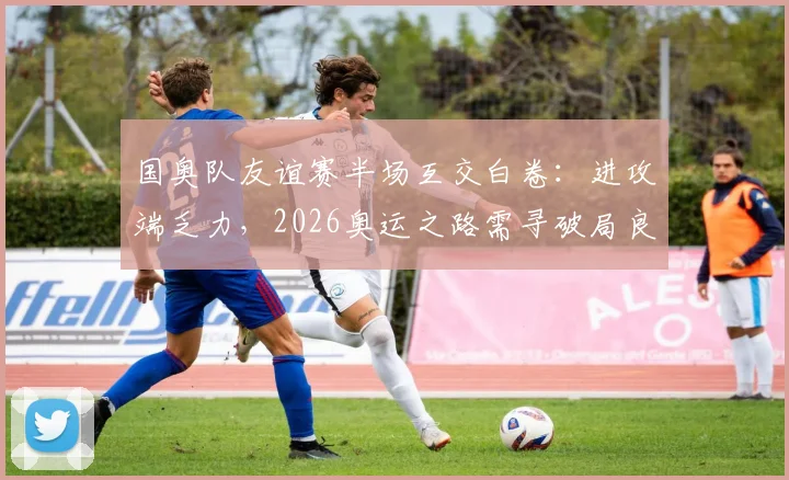 国奥队友谊赛半场互交白卷:进攻端乏力,2026奥运之路需寻破局良方