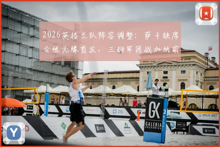 2026英格兰队阵容调整：萨卡缺席合练无缘首发，三狮军团战加纳前中前场如何布阵？