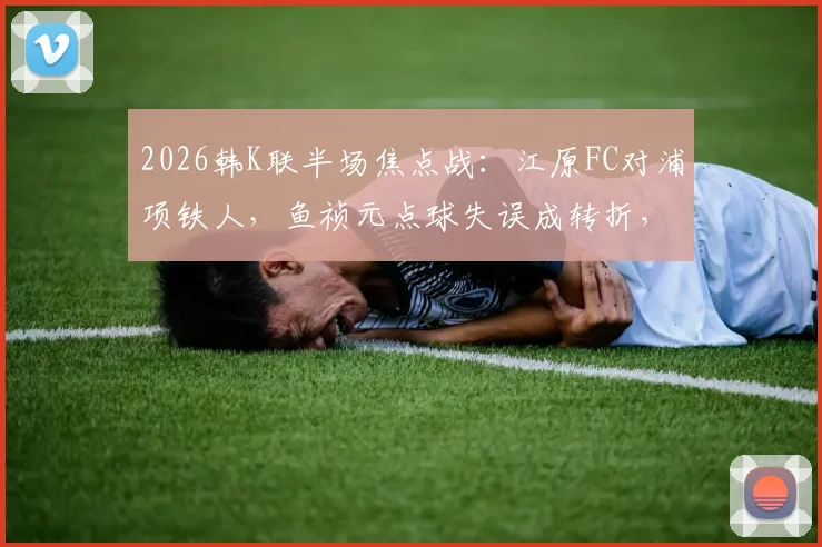 2026韩K联半场焦点战：江原FC对浦项铁人，鱼祯元点球失误成转折，半场0-0比分解析及视频集锦