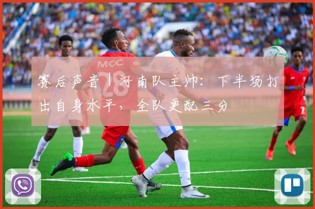 赛后声音｜河南队主帅：下半场打出自身水平，全队更配三分