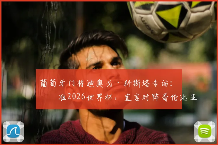 葡萄牙门将迪奥戈·科斯塔专访:瞄准2026世界杯,直言对阵哥伦比亚必全力争胜,透露球队目前气氛上佳