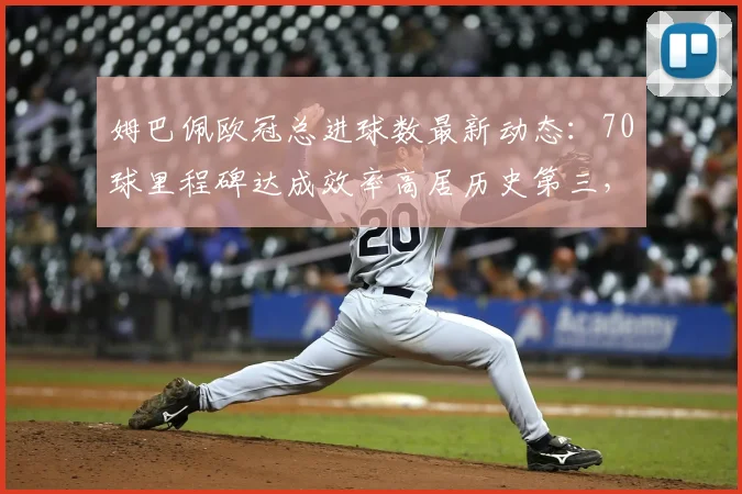 姆巴佩欧冠总进球数最新动态：70球里程碑达成效率高居历史第三，对比梅西莱万数据详情一览