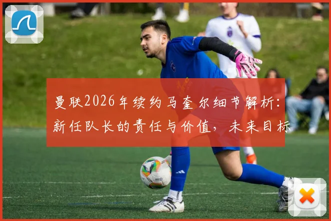 曼联2026年续约马奎尔细节解析：新任队长的责任与价值，未来目标是带队夺冠
