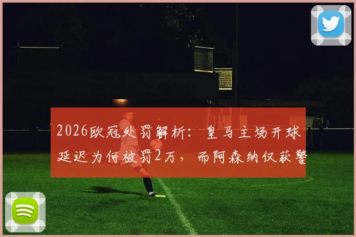 2026欧冠处罚解析:皇马主场开球延迟为何被罚2万,而阿森纳仅获警告?对比欧足联规则差异