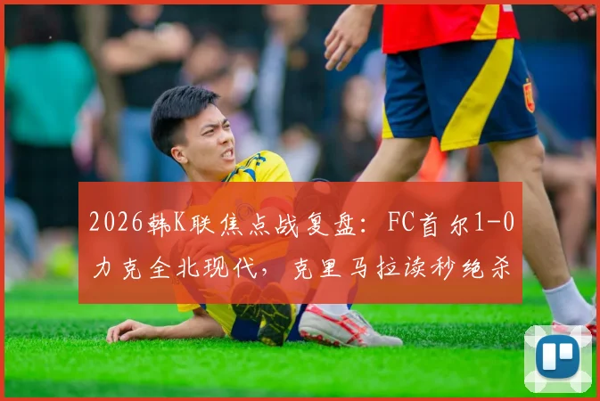 2026韩K联焦点战复盘:FC首尔1-0力克全北现代,克里马拉读秒绝杀背后的战术解析与积分榜影响