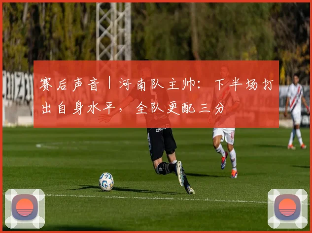 赛后声音｜河南队主帅：下半场打出自身水平，全队更配三分