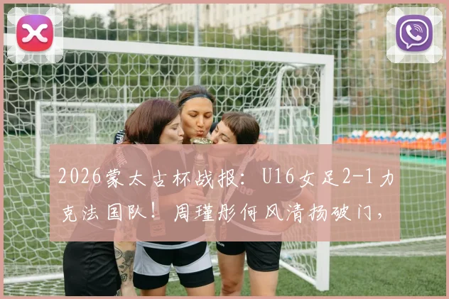 2026蒙太古杯战报：U16女足2-1力克法国队！周瑾彤何风清扬破门，附赛后采访与比赛录像