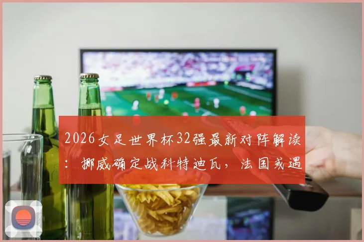 2026女足世界杯32强最新对阵解读：挪威确定战科特迪瓦，法国或遇瑞典，附小组出线形势深度分析