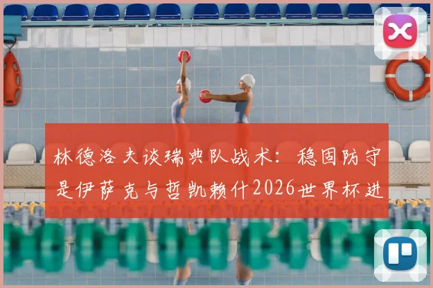 林德洛夫谈瑞典队战术：稳固防守是伊萨克与哲凯赖什2026世界杯进球的基石，解析北欧海盗攻防体系