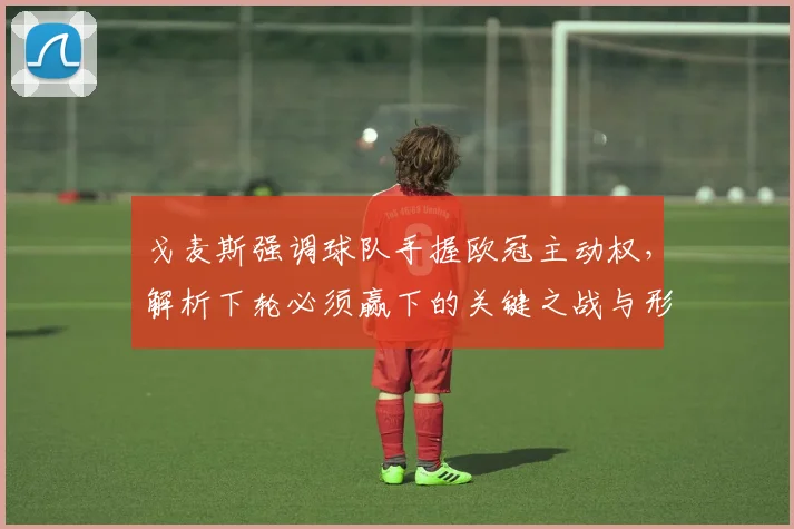 戈麦斯强调球队手握欧冠主动权，解析下轮必须赢下的关键之战与形势
