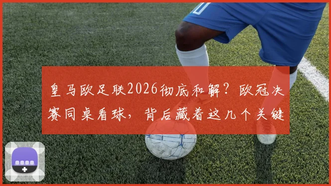 皇马欧足联2026彻底和解？欧冠决赛同桌看球，背后藏着这几个关键信号！