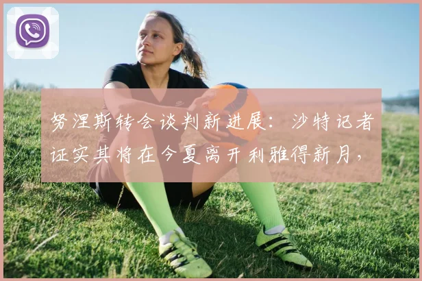 努涅斯转会谈判新进展:沙特记者证实其将在今夏离开利雅得新月,下一站何方?