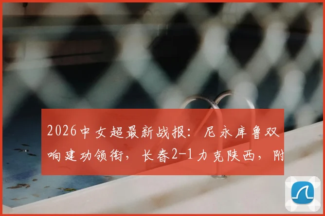 2026中女超最新战报：尼永库鲁双响建功领衔，长春2-1力克陕西，附积分榜与射手榜更新
