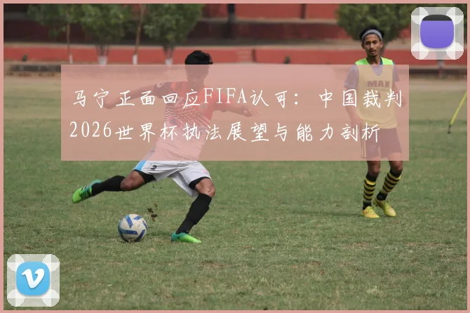 马宁正面回应FIFA认可：中国裁判2026世界杯执法展望与能力剖析