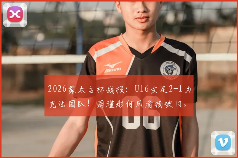 2026蒙太古杯战报：U16女足2-1力克法国队！周瑾彤何风清扬破门，附赛后采访与比赛录像