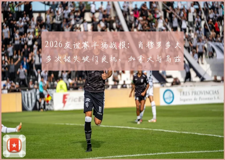 2026友谊赛半场战报:肖穆罗多夫多次错失破门良机,加拿大与乌兹别克斯坦半场互交白卷