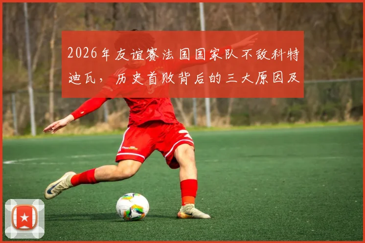 2026年友谊赛法国国家队不敌科特迪瓦，历史首败背后的三大原因及对世界杯之路的影响